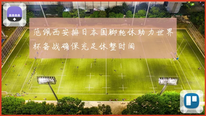 范佩西安排日本国脚轮休助力世界杯备战确保充足休整时间