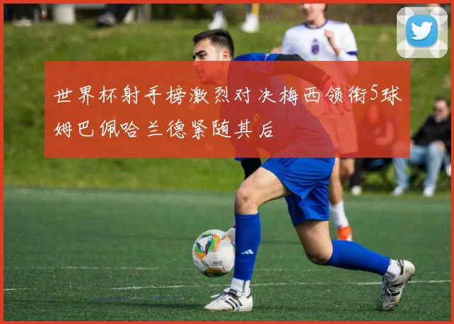 世界杯射手榜激烈对决梅西领衔5球姆巴佩哈兰德紧随其后