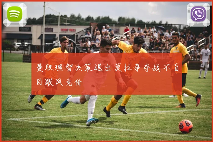 曼联理智决策退出莫拉争夺战不盲目跟风竞价