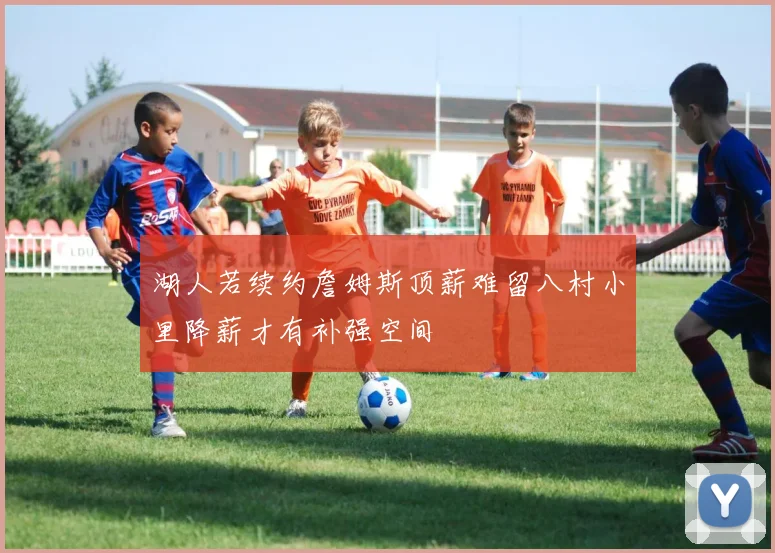 湖人若续约詹姆斯顶薪难留八村小里降薪才有补强空间
