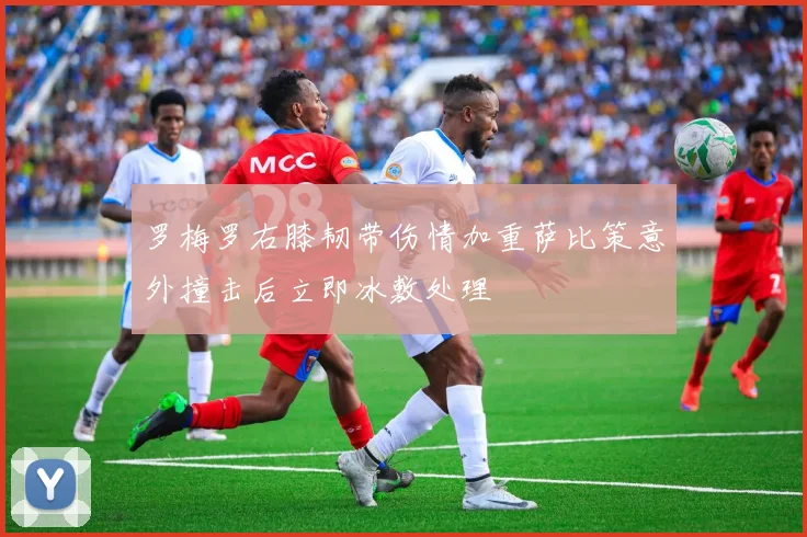 罗梅罗右膝韧带伤情加重萨比策意外撞击后立即冰敷处理
